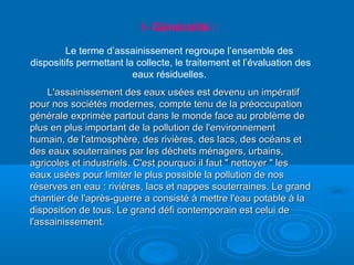 I- Généralité :
Le terme d’assainissement regroupe l’ensemble des
dispositifs permettant la collecte, le traitement et l’évaluation des
eaux résiduelles.
L'assainissement des eaux usées est devenu un impératifL'assainissement des eaux usées est devenu un impératif
pour nos sociétés modernes, compte tenu de la préoccupationpour nos sociétés modernes, compte tenu de la préoccupation
générale exprimée partout dans le monde face au problème degénérale exprimée partout dans le monde face au problème de
plus en plus important de la pollution de l'environnementplus en plus important de la pollution de l'environnement
humain, de l'atmosphère, des rivières, des lacs, des océans ethumain, de l'atmosphère, des rivières, des lacs, des océans et
des eaux souterraines par les déchets ménagers, urbains,des eaux souterraines par les déchets ménagers, urbains,
agricoles et industriels. C'est pourquoi il faut " nettoyer " lesagricoles et industriels. C'est pourquoi il faut " nettoyer " les
eaux usées pour limiter le plus possible la pollution de noseaux usées pour limiter le plus possible la pollution de nos
réserves en eau : rivières, lacs et nappes souterraines. Le grandréserves en eau : rivières, lacs et nappes souterraines. Le grand
chantier de l'après-guerre a consisté à mettre l'eau potable à lachantier de l'après-guerre a consisté à mettre l'eau potable à la
disposition de tous. Le grand défi contemporain est celui dedisposition de tous. Le grand défi contemporain est celui de
l'assainissement.l'assainissement.
 