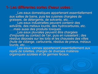 1- Les différentes sortes d'eaux usées :1- Les différentes sortes d'eaux usées :
_Les eaux domestiques appartenant essentiellement_Les eaux domestiques appartenant essentiellement
aux salles de bains, puis les cuisines chargées deaux salles de bains, puis les cuisines chargées de
graisses, de détergents, de solvants, etc.….graisses, de détergents, de solvants, etc.….
_Les eaux industrielles peuvent contenir des_Les eaux industrielles peuvent contenir des
solvants, des métaux lourds, des hydrocarbures, etc.solvants, des métaux lourds, des hydrocarbures, etc.
….mais aussi des produits toxiques.….mais aussi des produits toxiques.
_Les eaux pluviales peuvent être chargées_Les eaux pluviales peuvent être chargées
d'impureté au contact de l'air, puis en ruisselant ; desd'impureté au contact de l'air, puis en ruisselant ; des
résidus déposés sur les toits et les chaussés des villesrésidus déposés sur les toits et les chaussés des villes
(huile de vidange, carburants, résidus de pneus, métaux(huile de vidange, carburants, résidus de pneus, métaux
lourds, etc.….lourds, etc.….
_Les eaux vannes appartenant essentiellement aux_Les eaux vannes appartenant essentiellement aux
rejets de toilettes, chargés de diverses matièresrejets de toilettes, chargés de diverses matières
organiques azotées et de germes fécaux.organiques azotées et de germes fécaux.
 