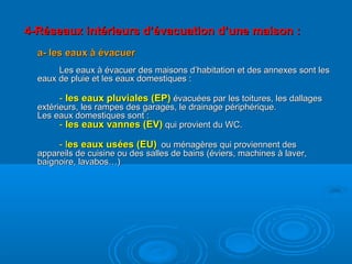 4-Réseaux intérieurs d’évacuation d’une maison :4-Réseaux intérieurs d’évacuation d’une maison :
a- les eaux à évacuera- les eaux à évacuer
Les eaux à évacuer des maisons d’habitation et des annexes sont lesLes eaux à évacuer des maisons d’habitation et des annexes sont les
eaux de pluie et les eaux domestiques :eaux de pluie et les eaux domestiques :
-- les eaux pluviales (EP)les eaux pluviales (EP) évacuées par les toitures, les dallagesévacuées par les toitures, les dallages
extérieurs, les rampes des garages, le drainage périphérique.extérieurs, les rampes des garages, le drainage périphérique.
Les eaux domestiques sont :Les eaux domestiques sont :
-- les eaux vannes (EV)les eaux vannes (EV) qui provient du WC.qui provient du WC.
- l- les eaux usées (EU)es eaux usées (EU) ou ménagères qui proviennent desou ménagères qui proviennent des
appareils de cuisine ou des salles de bains (éviers, machines à laver,appareils de cuisine ou des salles de bains (éviers, machines à laver,
baignoire, lavabos…)baignoire, lavabos…)
 