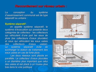 Raccordement sur réseau urbain :Raccordement sur réseau urbain :
La conception du systèmeLa conception du système
d’assainissement communal est de typed’assainissement communal est de type
séparatif ou unitaire :séparatif ou unitaire :
Système séparatifSystème séparatif ::
on appelle système séparatif, leon appelle système séparatif, le
système d’évacuation qui possède deuxsystème d’évacuation qui possède deux
catégories de collecteur : les collecteurscatégories de collecteur : les collecteurs
qui véhiculent d’une part les eaux dequi véhiculent d’une part les eaux de
pluie (les collecteurs d’eaux pluviales)pluie (les collecteurs d’eaux pluviales)
et ceux qui véhiculent les eaux uséeset ceux qui véhiculent les eaux usées
(les collecteurs d’eaux usées).(les collecteurs d’eaux usées).
Le système séparatif évite deLe système séparatif évite de
surcharger la station de traitement dessurcharger la station de traitement des
eaux usées en cas de forte pluie.eaux usées en cas de forte pluie.
Les deux réseaux sont placés enLes deux réseaux sont placés en
parallèle. Le collecteur d’eaux pluvialesparallèle. Le collecteur d’eaux pluviales
a un diamètre plus important que celuia un diamètre plus important que celui
des usées et est placé à un niveau plusdes usées et est placé à un niveau plus
bas dans la voie publiquebas dans la voie publique
 