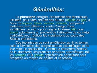 Généralités:Généralités:
LaLa plomberieplomberie désigne, l'ensemble des techniquesdésigne, l'ensemble des techniques
utilisées, pour faire circuler des fluides (utilisées, pour faire circuler des fluides (liquideliquide ouou gazgaz) à) à
l'aide del'aide de tuyauxtuyaux,, tubestubes,, vannesvannes,, robinetsrobinets, pompes et, pompes et
matériaux aux différents points d'usage d'unematériaux aux différents points d'usage d'une
installation. Le mot a pour origine le termeinstallation. Le mot a pour origine le terme latinlatin pourpour
plombplomb (plumbum) et, provient de l'utilisation de ce métal(plumbum) et, provient de l'utilisation de ce métal
malléable pour réaliser les installations au cours desmalléable pour réaliser les installations au cours des
Siècles précédents.Siècles précédents.
Ces techniques se sont améliorées au fil du tempsCes techniques se sont améliorées au fil du temps
suite à l'évolution des connaissances scientifiques et desuite à l'évolution des connaissances scientifiques et de
leur mise en application. Comme le démontre l'histoireleur mise en application. Comme le démontre l'histoire
de la plomberie, les premiers principes scientifiques soitde la plomberie, les premiers principes scientifiques soit
lesles pompespompes et laet la gravitégravité appliqués en agriculture pourappliqués en agriculture pour
l'irrigation au moyen de pentes et de fossés.l'irrigation au moyen de pentes et de fossés.
 