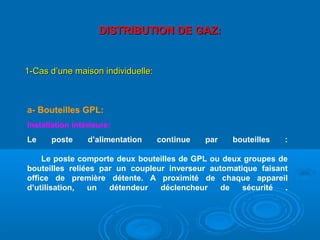 DISTRIBUTION DE GAZ:DISTRIBUTION DE GAZ:
1-Cas d’une maison individuelle:1-Cas d’une maison individuelle:
a- Bouteilles GPL:
Installation intérieure:
Le poste d’alimentation continue par bouteilles :
Le poste comporte deux bouteilles de GPL ou deux groupes de
bouteilles reliées par un coupleur inverseur automatique faisant
office de première détente. A proximité de chaque appareil
d’utilisation, un détendeur déclencheur de sécurité .
 