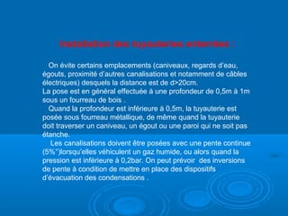 Installation des tuyauteries enterrées :
On évite certains emplacements (caniveaux, regards d’eau,
égouts, proximité d’autres canalisations et notamment de câbles
électriques) desquels la distance est de d>20cm.
La pose est en général effectuée à une profondeur de 0,5m à 1m
sous un fourreau de bois .
Quand la profondeur est inférieure à 0,5m, la tuyauterie est
posée sous fourreau métallique, de même quand la tuyauterie
doit traverser un caniveau, un égout ou une paroi qui ne soit pas
étanche.
Les canalisations doivent être posées avec une pente continue
(5%°)lorsqu’elles véhiculent un gaz humide, ou alors quand la
pression est inférieure à 0,2bar. On peut prévoir des inversions
de pente à condition de mettre en place des dispositifs
d’évacuation des condensations .
 