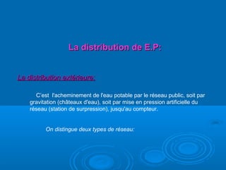 La distribution de E.P:La distribution de E.P:
La distribution extérieure:La distribution extérieure:
C’est l'acheminement de l'eau potable par le réseau public, soit par
gravitation (châteaux d'eau), soit par mise en pression artificielle du
réseau (station de surpression), jusqu'au compteur.
On distingue deux types de réseau:
 