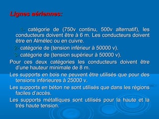 Lignes aériennes:Lignes aériennes:
1-1- catégorie de (750v continu, 500v alternatif), lescatégorie de (750v continu, 500v alternatif), les
conducteurs doivent être à 6 m. Les conducteurs doiventconducteurs doivent être à 6 m. Les conducteurs doivent
être en Almélec ou en cuivre.être en Almélec ou en cuivre.
2-2- catégorie de (tension inférieur à 50000 v).catégorie de (tension inférieur à 50000 v).
3-3- catégorie de (tension supérieur à 50000 v).catégorie de (tension supérieur à 50000 v).
Pour ces deux catégories les conducteurs doivent êtrePour ces deux catégories les conducteurs doivent être
d’une hauteur minimale de 8 m.d’une hauteur minimale de 8 m.
Les supports en bois ne peuvent être utilisés que pour desLes supports en bois ne peuvent être utilisés que pour des
tensions inférieures à 25000 v.tensions inférieures à 25000 v.
Les supports en béton ne sont utilisés que dans les régionsLes supports en béton ne sont utilisés que dans les régions
faciles d’accès.faciles d’accès.
Les supports métalliques sont utilisés pour la haute et laLes supports métalliques sont utilisés pour la haute et la
très haute tension.très haute tension.
 