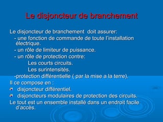 Le disjoncteur de branchementLe disjoncteur de branchement
Le disjoncteur de branchement doit assurer:Le disjoncteur de branchement doit assurer:
- une fonction de commande de toute l’installation- une fonction de commande de toute l’installation
électrique.électrique.
- un rôle de limiteur de puissance.- un rôle de limiteur de puissance.
- un rôle de protection contre:- un rôle de protection contre:
Les courts circuits.Les courts circuits.
Les surintensités.Les surintensités.
-protection différentielle ( par la mise a la terre).-protection différentielle ( par la mise a la terre).
Il ce compose en :Il ce compose en :
disjoncteur différentiel.disjoncteur différentiel.
disjoncteurs modulaires de protection des circuits.disjoncteurs modulaires de protection des circuits.
Le tout est un ensemble installé dans un endroit facileLe tout est un ensemble installé dans un endroit facile
d’accès.d’accès.
 