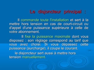 Le disjoncteur principal :Le disjoncteur principal :
IlIl commande toute l'installationcommande toute l'installation et sert à laet sert à la
mettre hors tension en cas de court-circuit oumettre hors tension en cas de court-circuit ou
d'appel d'une puissance supérieure à celle ded'appel d'une puissance supérieure à celle de
votre abonnement.votre abonnement.
IlIl fixe la puissance maximalefixe la puissance maximale dont vousdont vous
disposez : son réglage correspond au tarif quedisposez : son réglage correspond au tarif que
vous avez choisi. Si vous dépassez cettevous avez choisi. Si vous dépassez cette
puissance (surcharge), il coupe le courant.puissance (surcharge), il coupe le courant.
le disjoncteur sert aussi à mettre horsle disjoncteur sert aussi à mettre hors
tensiontension manuellement.manuellement.
 