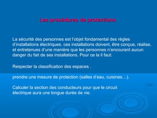 La sécurité des personnes est l’objet fondamental des règles
d’installations électriques. ces installations doivent, être conçue, réalise,
et entretenues d’une manière que les personnes n’encourant aucun
danger du fait de ses installations. Pour ce la il faut:
Respecter la classification des espaces .
prendre une mesure de protection (salles d’eau, cuisines…).
Calculer la section des conducteurs pour que le circuit
électrique aura une longue durée de vie.
Les procédures de protectionsLes procédures de protections
 