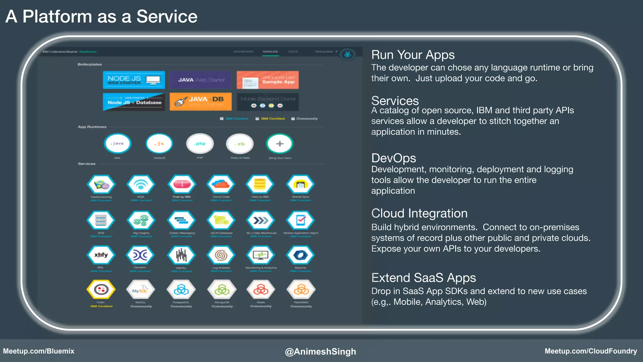 Run Your Apps! 
The developer can chose any language runtime or bring 
their own. Just upload your code and go.! 
Services! 
A catalog of open source, IBM and third party APIs 
services allow a developer to stitch together an 
application in minutes.! 
DevOps! 
Development, monitoring, deployment and logging 
tools allow the developer to run the entire 
application! 
Cloud Integration! 
Build hybrid environments. Connect to on-premises 
systems of record plus other public and private clouds. 
Expose your own APIs to your developers.! 
Extend SaaS Apps! 
Drop in SaaS App SDKs and extend to new use cases 
(e.g,. Mobile, Analytics, Web)! 
A Platform as a Service ! 
@AnimeshSingh! 
Meetup.com/Bluemix Meetup.com/CloudFoundry 
 