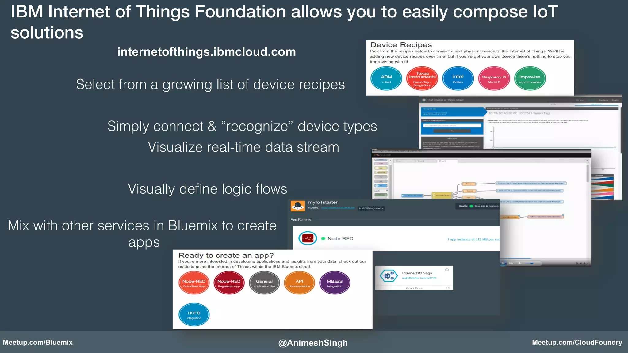 IBM Internet of Things Foundation allows you to easily compose IoT 
solutions! 
internetofthings.ibmcloud.com 
Select from a growing list of device recipes! 
Simply connect & “recognize” device types! 
Visualize real-time data stream! 
Visually define logic flows! 
Mix with other services in Bluemix to create 
apps! 
! 
@AnimeshSingh! 
Meetup.com/Bluemix Meetup.com/CloudFoundry 
 