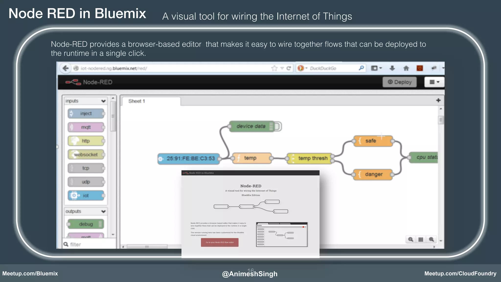 Node RED in Bluemix! A visual tool for wiring the Internet of Things! 
Node-RED provides a browser-based editor that makes it easy to wire together flows that can be deployed to 
the runtime in a single click.! 
Node-RED in Bluemix! 
16 
@AnimeshSingh! 
Meetup.com/Bluemix Meetup.com/CloudFoundry 
 