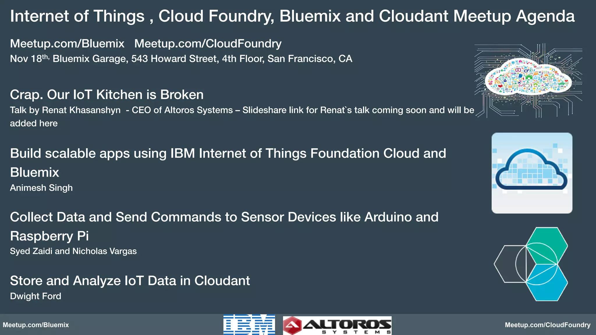 Internet of Things , Cloud Foundry, Bluemix and Cloudant Meetup Agenda! 
Meetup.com/Bluemix Meetup.com/CloudFoundry! 
Nov 18th, Bluemix Garage, 543 Howard Street, 4th Floor, San Francisco, CA! 
! 
Crap. Our IoT Kitchen is Broken ! 
Talk by Renat Khasanshyn - CEO of Altoros Systems – Slideshare link for Renat`s talk coming soon and will be 
added here! 
! 
Build scalable apps using IBM Internet of Things Foundation Cloud and 
Bluemix! 
Animesh Singh! 
! 
Collect Data and Send Commands to Sensor Devices like Arduino and 
Raspberry Pi! 
Syed Zaidi and Nicholas Vargas! 
! 
Store and Analyze IoT Data in Cloudant! 
Dwight Ford! 
Meetup.com/Bluemix Meetup.com/CloudFoundry 
 