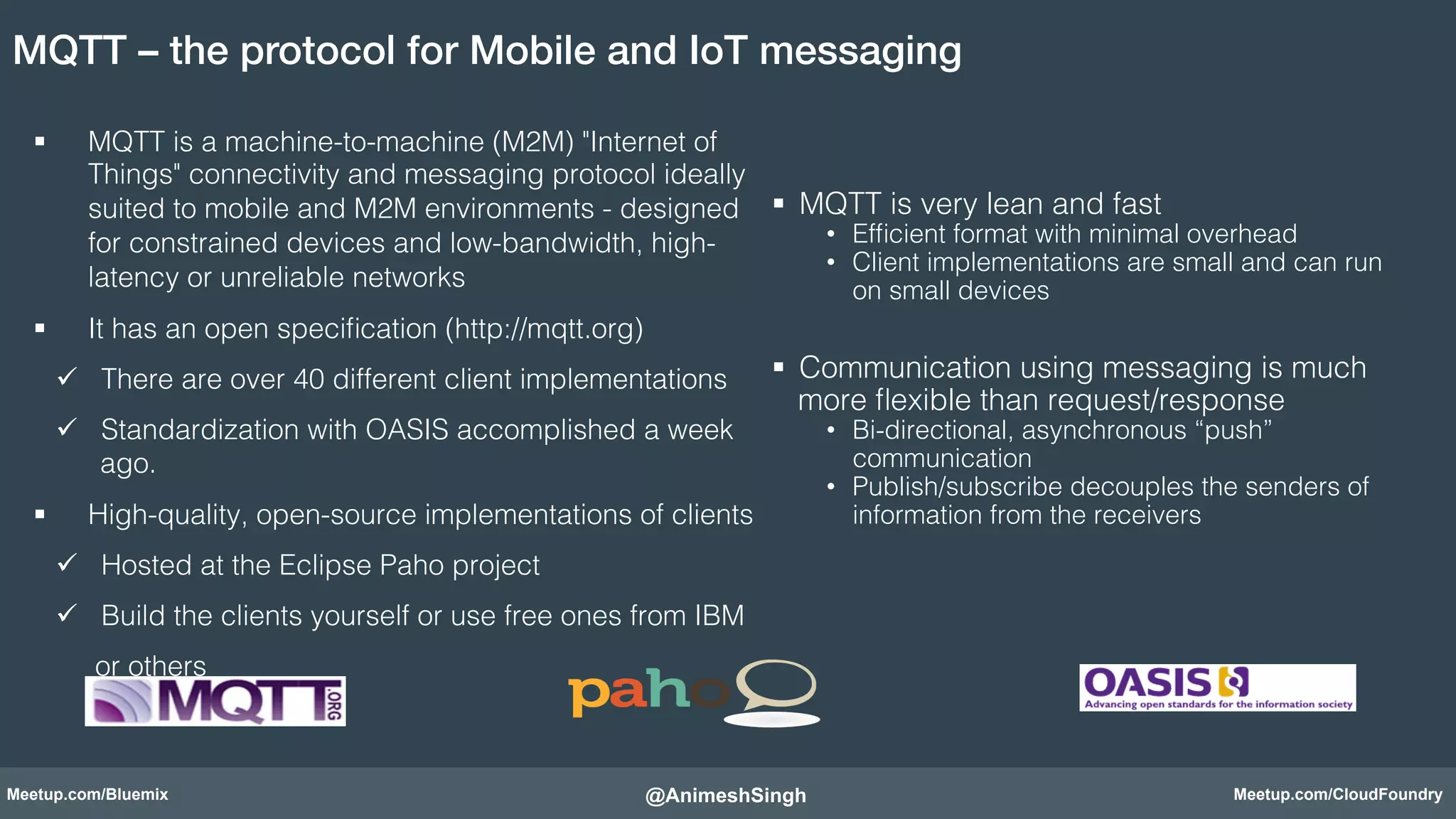 MQTT – the protocol for Mobile and IoT messaging! 
§ MQTT is a machine-to-machine (M2M) "Internet of 
Things" connectivity and messaging protocol ideally 
suited to mobile and M2M environments - designed 
for constrained devices and low-bandwidth, high-latency 
or unreliable networks! 
§ It has an open specification (http://mqtt.org)! 
ü There are over 40 different client implementations! 
ü Standardization with OASIS accomplished a week 
ago.! 
§ High-quality, open-source implementations of clients! 
ü Hosted at the Eclipse Paho project! 
ü Build the clients yourself or use free ones from IBM ! 
or others! 
§ MQTT is very lean and fast! 
• Efficient format with minimal overhead! 
• Client implementations are small and can run 
on small devices! 
! 
§ Communication using messaging is much 
more flexible than request/response! 
• Bi-directional, asynchronous “push” 
communication! 
• Publish/subscribe decouples the senders of 
information from the receivers! 
@AnimeshSingh! 
Meetup.com/Bluemix Meetup.com/CloudFoundry 
 