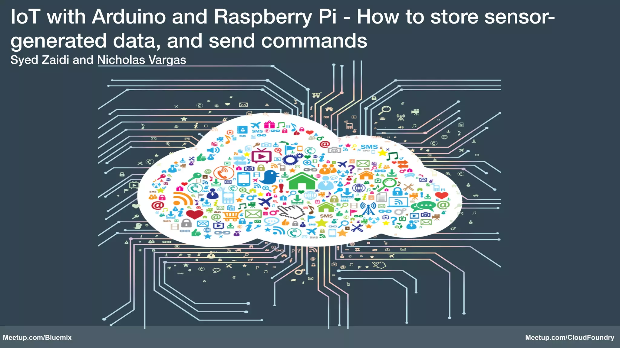 IoT with Arduino and Raspberry Pi - How to store sensor-generated 
data, and send commands 
Syed Zaidi and Nicholas Vargas! 
Meetup.com/Bluemix Meetup.com/CloudFoundry 
 