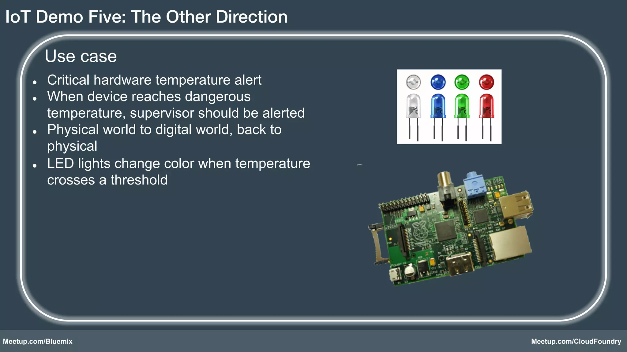 IoT Demo Five: The Other Direction! 
Use case 
l Critical hardware temperature alert 
l When device reaches dangerous 
temperature, supervisor should be alerted 
l Physical world to digital world, back to 
physical 
l LED lights change color when temperature 
crosses a threshold 
Meetup.com/Bluemix Meetup.com/CloudFoundry 
 