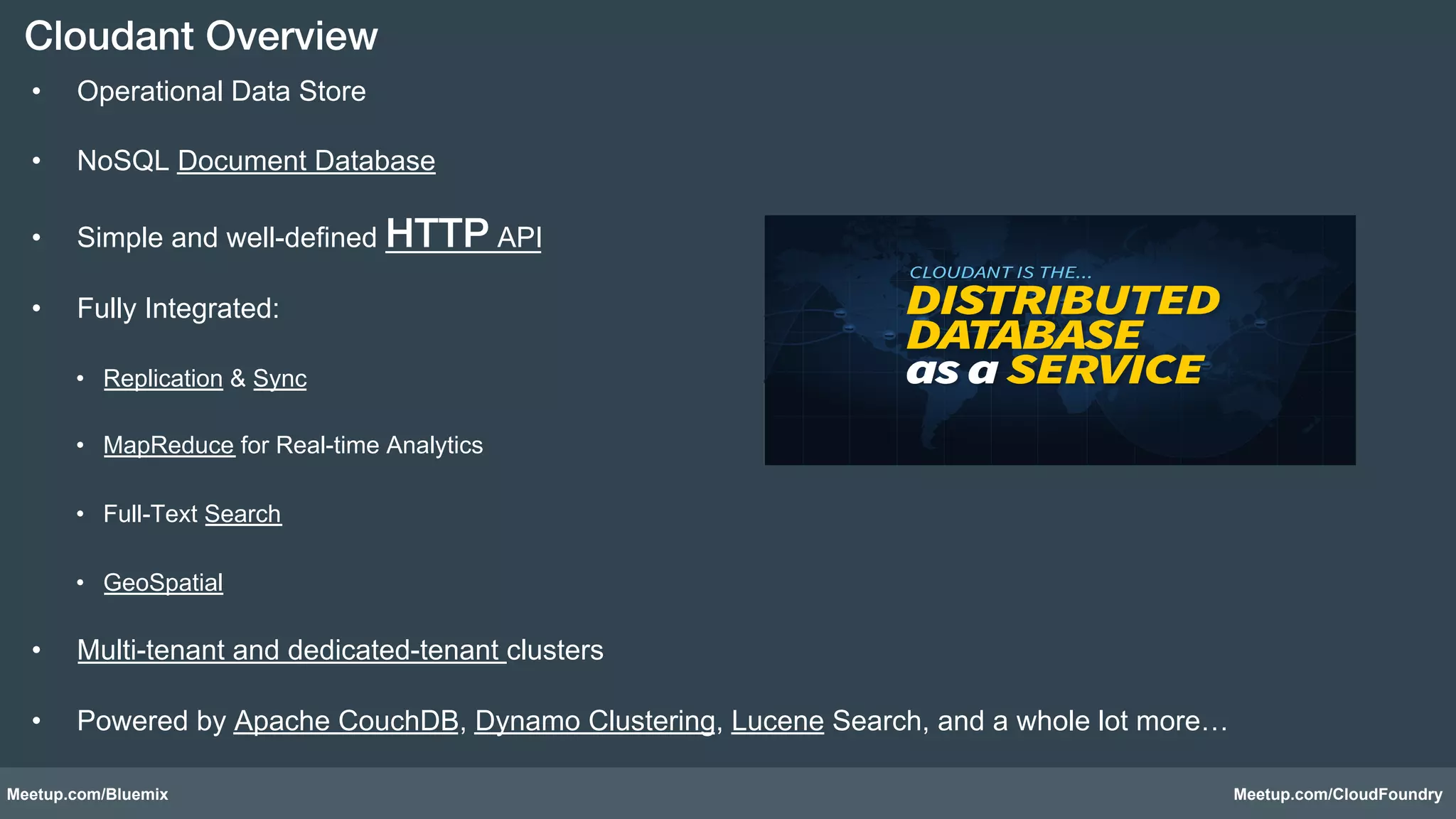 Cloudant Overview! 
• Operational Data Store 
• NoSQL Document Database 
• Simple and well-defined HTTP API 
• Fully Integrated: 
• Replication & Sync 
• MapReduce for Real-time Analytics 
• Full-Text Search 
• GeoSpatial 
• Multi-tenant and dedicated-tenant clusters 
• Powered by Apache CouchDB, Dynamo Clustering, Lucene Search, and a whole lot more… 
Meetup.com/Bluemix Meetup.com/CloudFoundry 
 