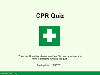 CPR Quiz There are 14 multiple choice questions. Click on the answer you think is correct to navigate the quiz. Last updated: 23/05/2011 Learnfirstaid.org 