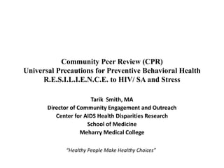 Community Peer Review (CPR)
Universal Precautions for Preventive Behavioral Health
R.E.S.I.L.I.E.N.C.E. to HIV/ SA and Stress
Tarik Smith, MA
Director of Community Engagement and Outreach
Center for AIDS Health Disparities Research
School of Medicine
Meharry Medical College
“Healthy People Make Healthy Choices”
 