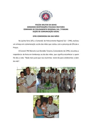 POLÍCIA MILITAR DA BAHIA
COMANDO DEOPERAÇÕES POLICIAIS MILITARES
COMANDO DE POLICIAMENTO REGIONAL SUL / ITABUNA
SEÇÃO DE COMUNICAÇÃO SOCIAL
CPRS COMEMORA DIA DAS MÃES
Na quinta-feira (07), o Comando de Policiamento Regional Sul – CPRS, realizou
um almoço em comemoração ao dia das mães que contou com a presença de Oficiais e
Praças.
O Coronel PM Marcelo Luiz Brandão Teixeira, Comandante do CPRS, ressaltou a
importância da festa em lembrança ao dia das mães, que significa reconhecer a quem
lhe deu a vida. “Nada mais justo que nos reunirmos neste dia para celebrarmos o dom
da vida”.
 