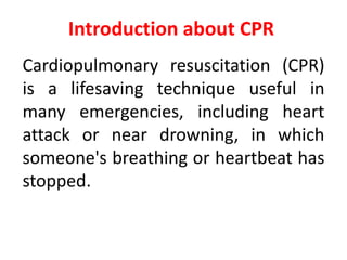 Introduction about CPR
Cardiopulmonary resuscitation (CPR)
is a lifesaving technique useful in
many emergencies, including heart
attack or near drowning, in which
someone's breathing or heartbeat has
stopped.
 
