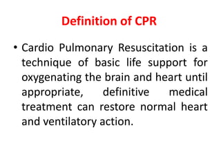 Definition of CPR
• Cardio Pulmonary Resuscitation is a
technique of basic life support for
oxygenating the brain and heart until
appropriate, definitive medical
treatment can restore normal heart
and ventilatory action.
 