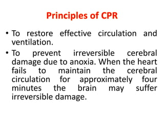 • To restore effective circulation and
ventilation.
• To prevent irreversible cerebral
damage due to anoxia. When the heart
fails to maintain the cerebral
circulation for approximately four
minutes the brain may suffer
irreversible damage.
 