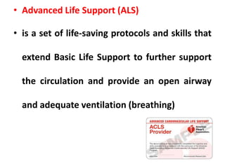 • Advanced Life Support (ALS)
• is a set of life-saving protocols and skills that
extend Basic Life Support to further support
the circulation and provide an open airway
and adequate ventilation (breathing)
 