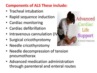 Components of ALS These include:
• Tracheal intubation
• Rapid sequence induction
• Cardiac monitoring
• Cardiac defibrillation
• Intravenous cannulation (IV)
• Surgical cricothyrotomy
• Needle cricothyrotomy
• Needle decompression of tension
pneumothorax
• Advanced medication administration
through parenteral and enteral routes
 
