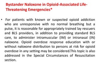 Bystander Naloxone in Opioid-Associated Life-
Threatening Emergencies*
• For patients with known or suspected opioid addiction
who are unresponsive with no normal breathing but a
pulse, it is reasonable for appropriately trained lay rescuers
and BLS providers, in addition to providing standard BLS
care, to administer intramuscular (IM) or intranasal (IN)
naloxone. Opioid overdose response education with or
without naloxone distribution to persons at risk for opioid
overdose in any setting may be considered.This topic is also
addressed in the Special Circumstances of Resuscitation
section.
 