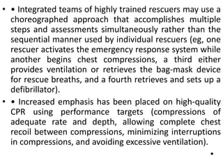 • • Integrated teams of highly trained rescuers may use a
choreographed approach that accomplishes multiple
steps and assessments simultaneously rather than the
sequential manner used by individual rescuers (eg, one
rescuer activates the emergency response system while
another begins chest compressions, a third either
provides ventilation or retrieves the bag-mask device
for rescue breaths, and a fourth retrieves and sets up a
defibrillator).
• • Increased emphasis has been placed on high-quality
CPR using performance targets (compressions of
adequate rate and depth, allowing complete chest
recoil between compressions, minimizing interruptions
in compressions, and avoiding excessive ventilation).
•
 