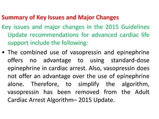 Summary of Key Issues and Major Changes
Key issues and major changes in the 2015 Guidelines
Update recommendations for advanced cardiac life
support include the following:
• The combined use of vasopressin and epinephrine
offers no advantage to using standard-dose
epinephrine in cardiac arrest. Also, vasopressin does
not offer an advantage over the use of epinephrine
alone. Therefore, to simplify the algorithm,
vasopressin has been removed from the Adult
Cardiac Arrest Algorithm– 2015 Update.
 