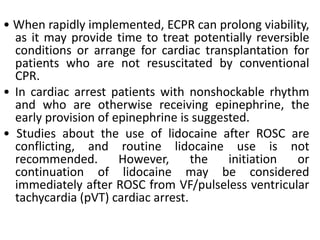 • When rapidly implemented, ECPR can prolong viability,
as it may provide time to treat potentially reversible
conditions or arrange for cardiac transplantation for
patients who are not resuscitated by conventional
CPR.
• In cardiac arrest patients with nonshockable rhythm
and who are otherwise receiving epinephrine, the
early provision of epinephrine is suggested.
• Studies about the use of lidocaine after ROSC are
conflicting, and routine lidocaine use is not
recommended. However, the initiation or
continuation of lidocaine may be considered
immediately after ROSC from VF/pulseless ventricular
tachycardia (pVT) cardiac arrest.
 