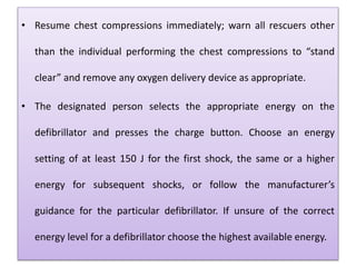 • Resume chest compressions immediately; warn all rescuers other
than the individual performing the chest compressions to “stand
clear” and remove any oxygen delivery device as appropriate.
• The designated person selects the appropriate energy on the
defibrillator and presses the charge button. Choose an energy
setting of at least 150 J for the first shock, the same or a higher
energy for subsequent shocks, or follow the manufacturer’s
guidance for the particular defibrillator. If unsure of the correct
energy level for a defibrillator choose the highest available energy.
 