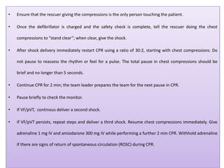 • Ensure that the rescuer giving the compressions is the only person touching the patient.
• Once the defibrillator is charged and the safety check is complete, tell the rescuer doing the chest
compressions to “stand clear”; when clear, give the shock.
• After shock delivery immediately restart CPR using a ratio of 30:2, starting with chest compressions. Do
not pause to reassess the rhythm or feel for a pulse. The total pause in chest compressions should be
brief and no longer than 5 seconds.
• Continue CPR for 2 min; the team leader prepares the team for the next pause in CPR.
• Pause briefly to check the monitor.
• If VF/pVT, continous deliver a second shock.
• If VF/pVT persists, repeat steps and deliver a third shock. Resume chest compressions immediately. Give
adrenaline 1 mg IV and amiodarone 300 mg IV while performing a further 2 min CPR. Withhold adrenaline
if there are signs of return of spontaneous circulation (ROSC) during CPR.
 