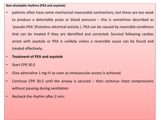 Non-shockable rhythms (PEA and asystole)
• patients often have some mechanical myocardial contractions, but these are too weak
to produce a detectable pulse or blood pressure – this is sometimes described as
‘pseudo-PEA’ (Pulseless electrical activity ). PEA can be caused by reversible conditions
that can be treated if they are identified and corrected. Survival following cardiac
arrest with asystole or PEA is unlikely unless a reversible cause can be found and
treated effectively.
• Treatment of PEA and asystole
• Start CPR 30:2
• Give adrenaline 1 mg IV as soon as intravascular access is achieved
• Continue CPR 30:2 until the airway is secured – then continue chest compressions
without pausing during ventilation
• Recheck the rhythm after 2 min:
 