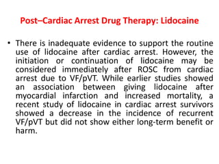 Post–Cardiac Arrest Drug Therapy: Lidocaine
• There is inadequate evidence to support the routine
use of lidocaine after cardiac arrest. However, the
initiation or continuation of lidocaine may be
considered immediately after ROSC from cardiac
arrest due to VF/pVT. While earlier studies showed
an association between giving lidocaine after
myocardial infarction and increased mortality, a
recent study of lidocaine in cardiac arrest survivors
showed a decrease in the incidence of recurrent
VF/pVT but did not show either long-term benefit or
harm.
 