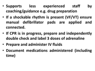 • Supports less experienced staff by
coaching/guidance e.g. drug preparation
• If a shockable rhythm is present (VF/VT) ensure
manual defibrillator pads are applied and
connected.
• If CPR is in progress, prepare and independently
double check and label 3 doses of adrenaline
• Prepare and administer IV fluids
• Document medications administered (including
time)
 