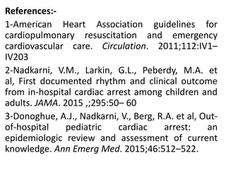 References:-
1-American Heart Association guidelines for
cardiopulmonary resuscitation and emergency
cardiovascular care. Circulation. 2011;112:IV1–
IV203
2-Nadkarni, V.M., Larkin, G.L., Peberdy, M.A. et
al, First documented rhythm and clinical outcome
from in-hospital cardiac arrest among children and
adults. JAMA. 2015 ,;295:50– 60
3-Donoghue, A.J., Nadkarni, V., Berg, R.A. et al, Out-
of-hospital pediatric cardiac arrest: an
epidemiologic review and assessment of current
knowledge. Ann Emerg Med. 2015;46:512–522.
 