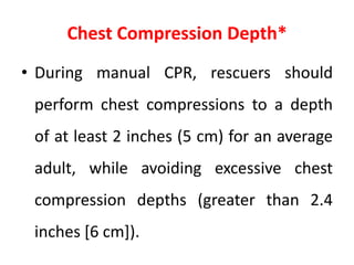 Chest Compression Depth*
• During manual CPR, rescuers should
perform chest compressions to a depth
of at least 2 inches (5 cm) for an average
adult, while avoiding excessive chest
compression depths (greater than 2.4
inches [6 cm]).
 