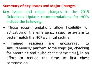 Summary of Key Issues and Major Changes
Key issues and major changes in the 2015
Guidelines Update recommendations for HCPs
include the following:
• These recommendations allow flexibility for
activation of the emergency response system to
better match the HCP’s clinical setting.
• Trained rescuers are encouraged to
simultaneously perform some steps (ie, checking
for breathing and pulse at the same time), in an
effort to reduce the time to first chest
compression.
 