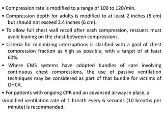 • Compression rate is modified to a range of 100 to 120/min.
• Compression depth for adults is modified to at least 2 inches (5 cm)
but should not exceed 2.4 inches (6 cm).
• To allow full chest wall recoil after each compression, rescuers must
avoid leaning on the chest between compressions.
• Criteria for minimizing interruptions is clarified with a goal of chest
compression fraction as high as possible, with a target of at least
60%.
• Where EMS systems have adopted bundles of care involving
continuous chest compressions, the use of passive ventilation
techniques may be considered as part of that bundle for victims of
OHCA.
• For patients with ongoing CPR and an advanced airway in place, a
simplified ventilation rate of 1 breath every 6 seconds (10 breaths per
minute) is recommended.
 