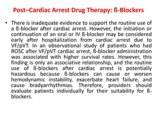 Post–Cardiac Arrest Drug Therapy: ß-Blockers
• There is inadequate evidence to support the routine use of
a ß-blocker after cardiac arrest. However, the initiation or
continuation of an oral or IV ß-blocker may be considered
early after hospitalization from cardiac arrest due to
VF/pVT. In an observational study of patients who had
ROSC after VF/pVT cardiac arrest, ß-blocker administration
was associated with higher survival rates. However, this
finding is only an associative relationship, and the routine
use of ß-blockers after cardiac arrest is potentially
hazardous because ß-blockers can cause or worsen
hemodynamic instability, exacerbate heart failure, and
cause bradyarrhythmias. Therefore, providers should
evaluate patients individually for their suitability for ß-
blockers.
 