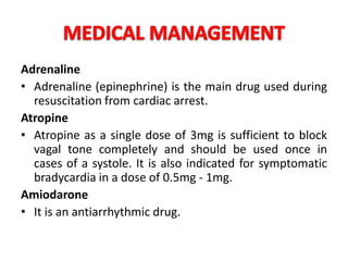 Adrenaline
• Adrenaline (epinephrine) is the main drug used during
resuscitation from cardiac arrest.
Atropine
• Atropine as a single dose of 3mg is sufficient to block
vagal tone completely and should be used once in
cases of a systole. It is also indicated for symptomatic
bradycardia in a dose of 0.5mg - 1mg.
Amiodarone
• It is an antiarrhythmic drug.
 