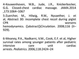 4-Kouwenhoven, W.B., Jude, J.R., Knickerbocker,
G.G. Closed-chest cardiac massage. JAMA.2014
,173:1064–1067
5-Zuercher, M., Hilwig, R.W., Nysaether, J. et
al, Abstract 30: incomplete chest recoil during piglet
CPR worsens
hemodynamics. ([abstract])Circulation. 2008;116 (II–
929).
6-Meaney, P.A., Nadkarni, V.M., Cook, E.F. et al, Higher
survival rates among younger patients after pediatric
intensive care unit cardiac
arrests. Pediatrics. 2006;118:2424–24
 