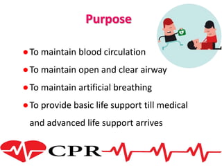 Purpose
●To maintain blood circulation
●To maintain open and clear airway
●To maintain artificial breathing
●To provide basic life support till medical
and advanced life support arrives
 