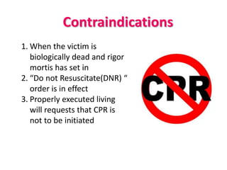 Contraindications
1. When the victim is
biologically dead and rigor
mortis has set in
2. “Do not Resuscitate(DNR) “
order is in effect
3. Properly executed living
will requests that CPR is
not to be initiated
 