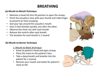 BREATHING
1. Mouth-to-Mask Technique
• Kneel at patient’s head and open airway.
• Place the mask on the patient’s face.
• Take a deep breath and breathe into the
patient for 1 second.
• Remove your mouth and watch for patient’s
chest to fall.
(a) Mouth-to-Mouth Technique
• Maintain a head tilt-chin lift position to open the airway.
• Pinch the casualty’s nose with your thumb and index finger
to prevent air from escaping.
• Seal your lips around the casualty’s mouth.
• Give 2 short breaths quickly, one after the other.
• Observe the chest rise with each breath.
• Release the nostrils after each breath.
• The duration for each breath is 1 second
(b) Mouth-to-Barrier Technique
 