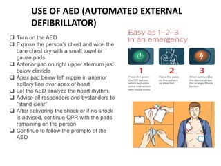 USE OF AED (AUTOMATED EXTERNAL
DEFIBRILLATOR)
 Turn on the AED
 Expose the person’s chest and wipe the
bare chest dry with a small towel or
gauze pads.
 Anterior pad on right upper sternum just
below clavicle
 Apex pad below left nipple in anterior
axillary line over apex of heart
 Let the AED analyze the heart rhythm.
 Advise all responders and bystanders to
“stand clear”
 After delivering the shock or if no shock
is advised, continue CPR with the pads
remaining on the person
 Continue to follow the prompts of the
AED
 