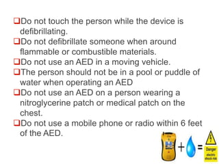 Do not touch the person while the device is
defibrillating.
Do not defibrillate someone when around
flammable or combustible materials.
Do not use an AED in a moving vehicle.
The person should not be in a pool or puddle of
water when operating an AED
Do not use an AED on a person wearing a
nitroglycerine patch or medical patch on the
chest.
Do not use a mobile phone or radio within 6 feet
of the AED.
 
