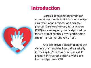 Introduction
Cardiac or respiratory arrest can
occur at any time to individuals of any age
as a result of an accident or a disease
process. Cardiopulmonary resuscitation
(CPR) is an emergency medical procedure
for a victim of cardiac arrest and in some
circumstances, respiratory arrest.
CPR can provide oxygenation to the
victim’s brain and the heart, dramatically
increasing his/her chance of survival. If
properly instructed, almost anyone can
learn and perform CPR
 